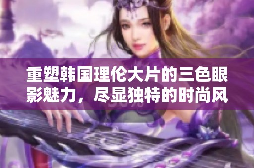 重塑韩国理伦大片的三色眼影魅力，尽显独特的时尚风格与个性之美