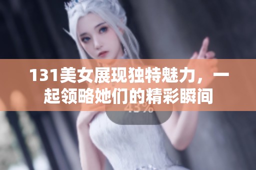 131美女展现独特魅力，一起领略她们的精彩瞬间