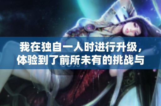 我在独自一人时进行升级，体验到了前所未有的挑战与收获