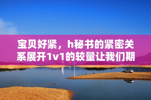 宝贝好紧，h秘书的紧密关系展开1v1的较量让我们期待