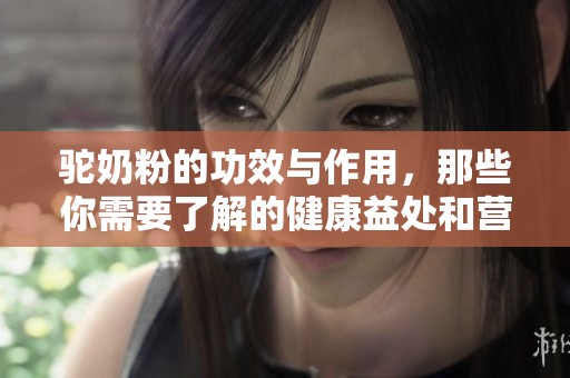 驼奶粉的功效与作用，那些你需要了解的健康益处和营养价值