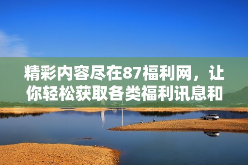 精彩内容尽在87福利网，让你轻松获取各类福利讯息和资源。