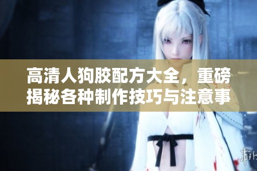 高清人狗胶配方大全，重磅揭秘各种制作技巧与注意事项