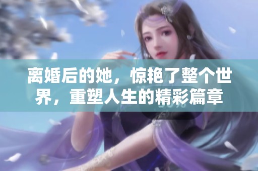 离婚后的她，惊艳了整个世界，重塑人生的精彩篇章