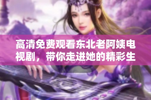 高清免费观看东北老阿姨电视剧，带你走进她的精彩生活世界