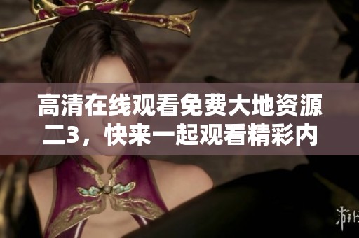 高清在线观看免费大地资源二3，快来一起观看精彩内容吧