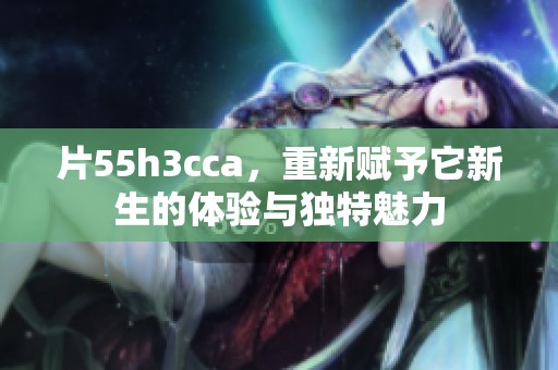 片55h3cca，重新赋予它新生的体验与独特魅力
