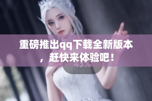 重磅推出qq下载全新版本，赶快来体验吧！