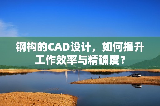 钢构的CAD设计，如何提升工作效率与精确度？
