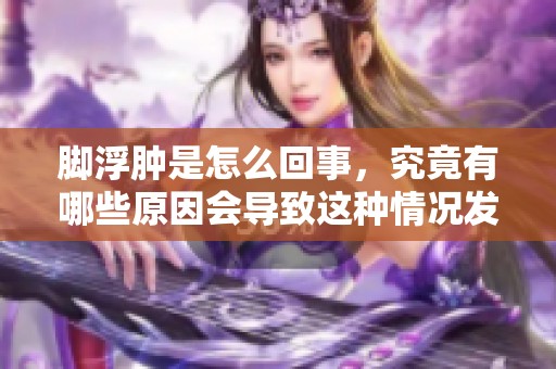 脚浮肿是怎么回事，究竟有哪些原因会导致这种情况发生呢