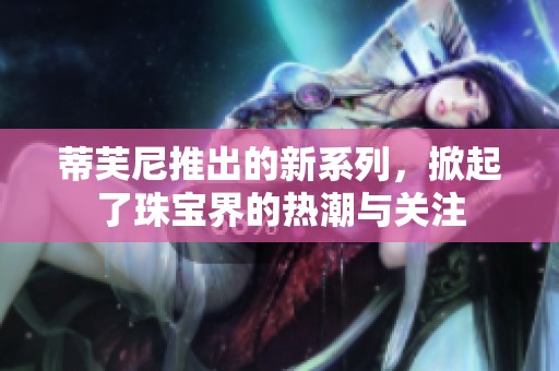 蒂芙尼推出的新系列，掀起了珠宝界的热潮与关注