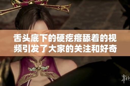 舌头底下的硬疙瘩舔着的视频引发了大家的关注和好奇