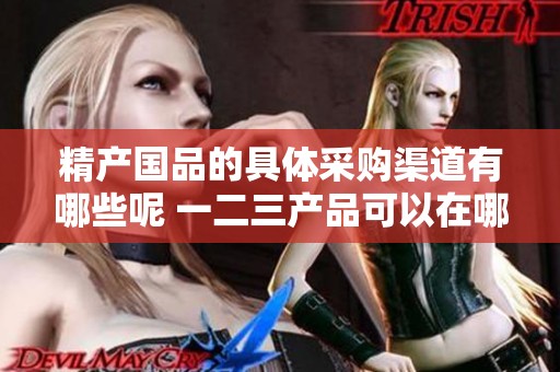 精产国品的具体采购渠道有哪些呢 一二三产品可以在哪些地方购买到呢