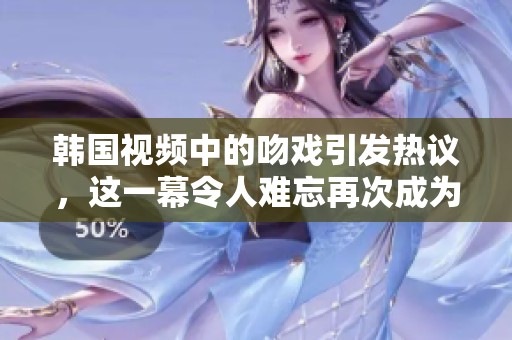 韩国视频中的吻戏引发热议，这一幕令人难忘再次成为焦点