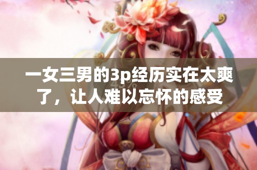 一女三男的3p经历实在太爽了，让人难以忘怀的感受