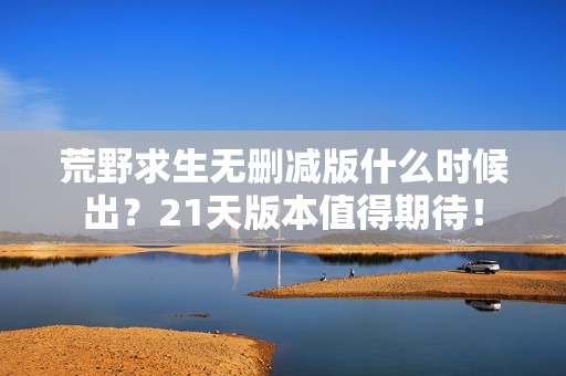 荒野求生无删减版什么时候出？21天版本值得期待！