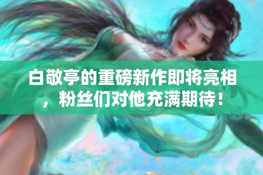 白敬亭的重磅新作即将亮相，粉丝们对他充满期待！