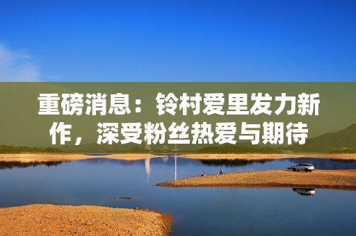 重磅消息：铃村爱里发力新作，深受粉丝热爱与期待