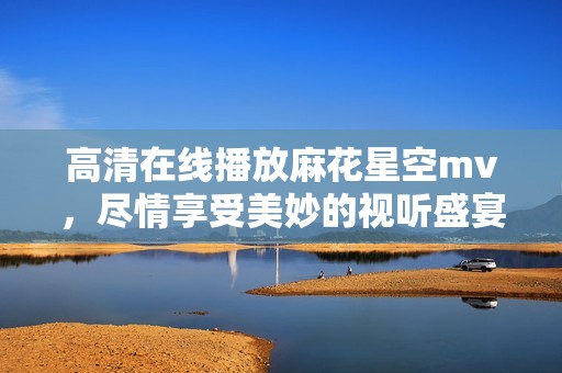 高清在线播放麻花星空mv，尽情享受美妙的视听盛宴