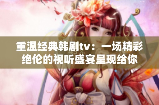 重温经典韩剧tv：一场精彩绝伦的视听盛宴呈现给你