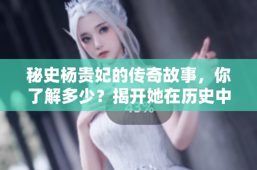 秘史杨贵妃的传奇故事，你了解多少？揭开她在历史中的神秘面纱。