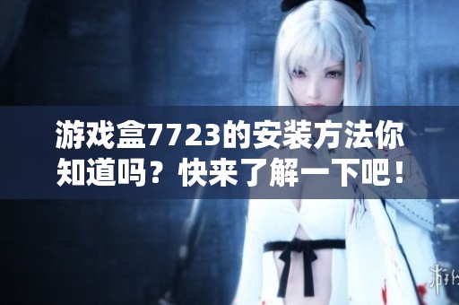 游戏盒7723的安装方法你知道吗？快来了解一下吧！