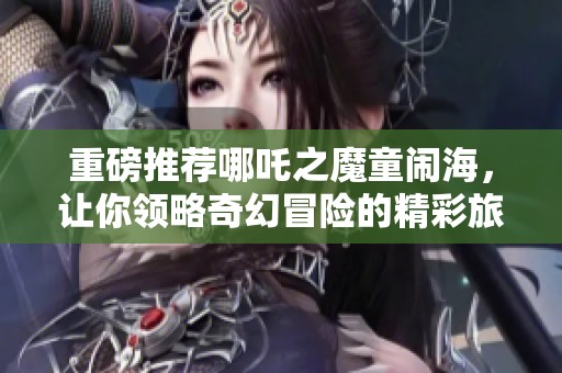 重磅推荐哪吒之魔童闹海，让你领略奇幻冒险的精彩旅程