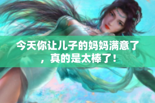 今天你让儿子的妈妈满意了，真的是太棒了！