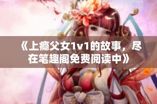 《上瘾父女1v1的故事，尽在笔趣阁免费阅读中》