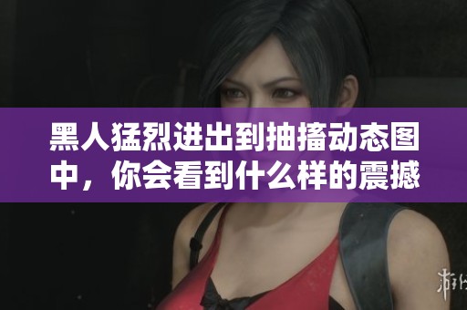 黑人猛烈进出到抽搐动态图中，你会看到什么样的震撼场面呢