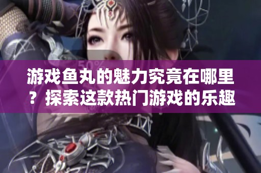 游戏鱼丸的魅力究竟在哪里？探索这款热门游戏的乐趣与挑战