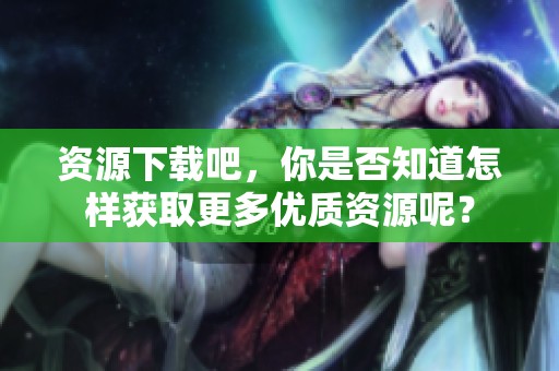 资源下载吧，你是否知道怎样获取更多优质资源呢？