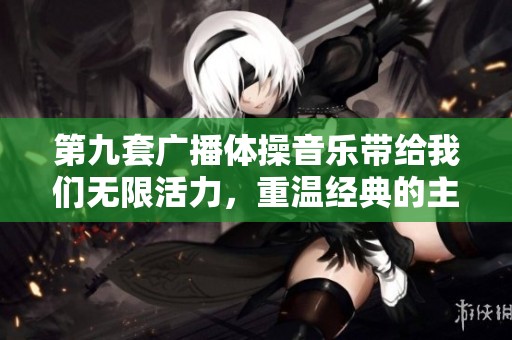 第九套广播体操音乐带给我们无限活力，重温经典的主题旋律真是太棒了