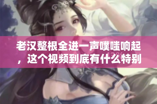 老汉整根全进一声噗嗤响起，这个视频到底有什么特别之处呢