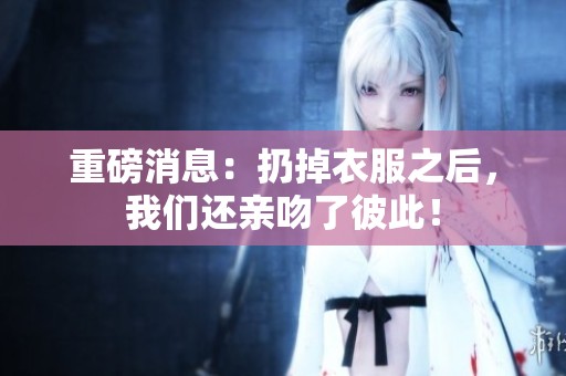 重磅消息：扔掉衣服之后，我们还亲吻了彼此！
