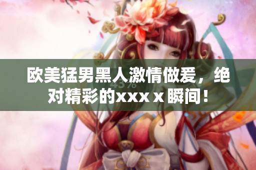 欧美猛男黑人激情做爰，绝对精彩的xxxⅹ瞬间！
