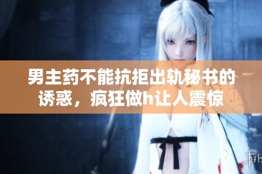 男主药不能抗拒出轨秘书的诱惑，疯狂做h让人震惊