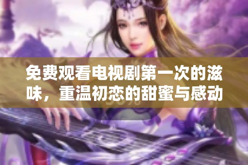 免费观看电视剧第一次的滋味，重温初恋的甜蜜与感动