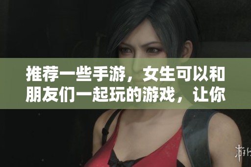 推荐一些手游，女生可以和朋友们一起玩的游戏，让你们畅享乐趣！