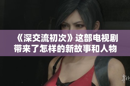 《深交流初次》这部电视剧带来了怎样的新故事和人物关系呢