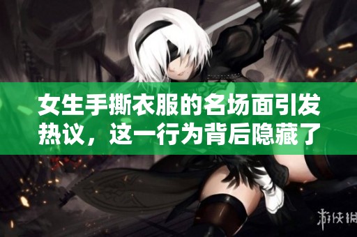 女生手撕衣服的名场面引发热议，这一行为背后隐藏了什么故事