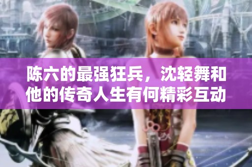陈六的最强狂兵，沈轻舞和他的传奇人生有何精彩互动呢