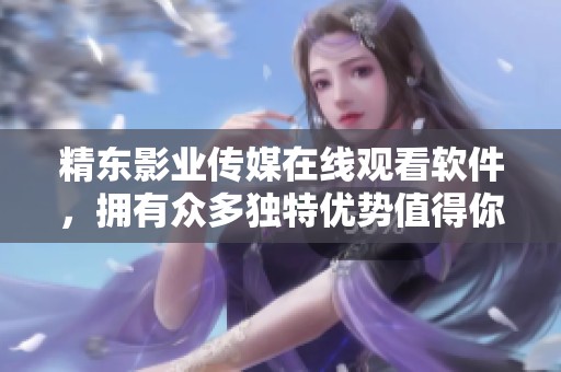 精东影业传媒在线观看软件，拥有众多独特优势值得你了解和体验