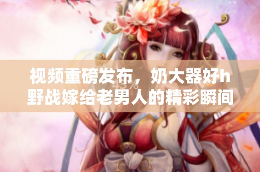 视频重磅发布，奶大器好h野战嫁给老男人的精彩瞬间！