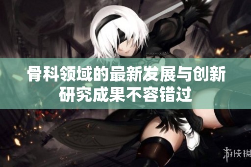 骨科领域的最新发展与创新研究成果不容错过