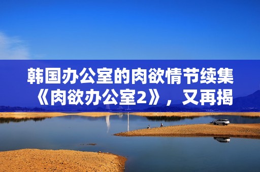 韩国办公室的肉欲情节续集《肉欲办公室2》，又再揭露**的秘密世界