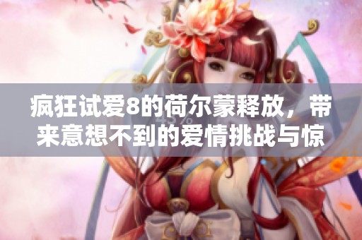 疯狂试爱8的荷尔蒙释放，带来意想不到的爱情挑战与惊喜