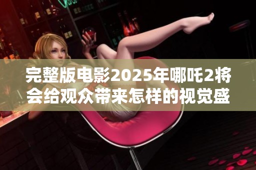 完整版电影2025年哪吒2将会给观众带来怎样的视觉盛宴呢