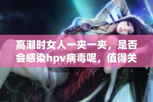 高潮时女人一夹一夹，是否会感染hpv病毒呢，值得关注吗