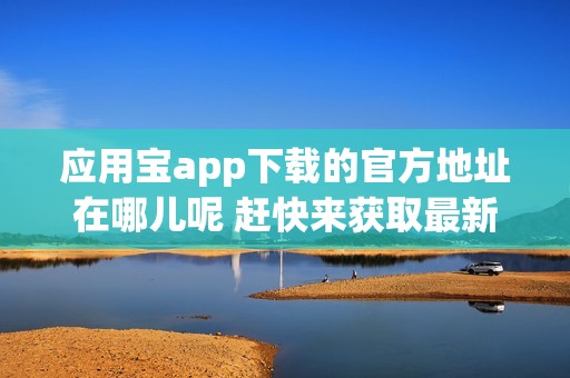 应用宝app下载的官方地址在哪儿呢 赶快来获取最新应用宝app官方下载信息吧